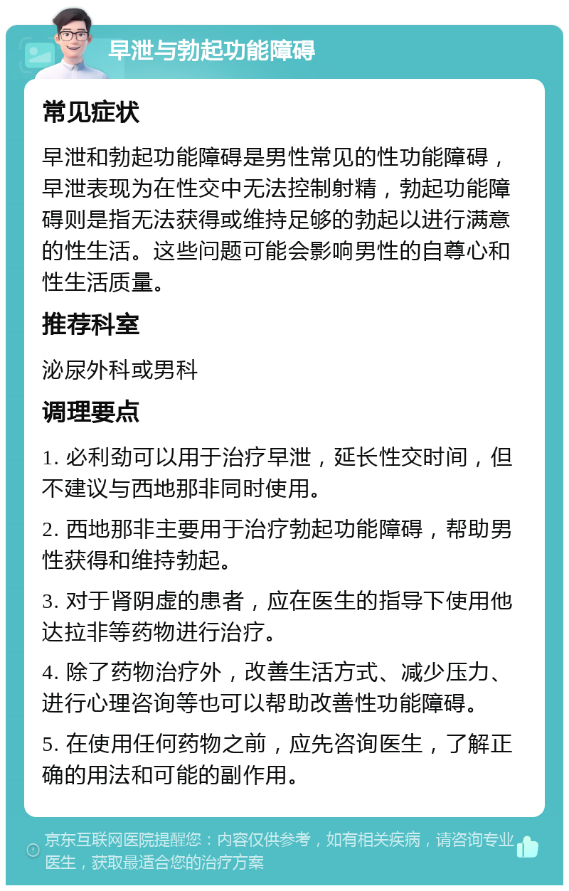 早泄与勃起功能障碍 常见症状 早泄和勃起功能障碍是男性常见的性功能障碍，早泄表现为在性交中无法控制射精，勃起功能障碍则是指无法获得或维持足够的勃起以进行满意的性生活。这些问题可能会影响男性的自尊心和性生活质量。 推荐科室 泌尿外科或男科 调理要点 1. 必利劲可以用于治疗早泄，延长性交时间，但不建议与西地那非同时使用。 2. 西地那非主要用于治疗勃起功能障碍，帮助男性获得和维持勃起。 3. 对于肾阴虚的患者，应在医生的指导下使用他达拉非等药物进行治疗。 4. 除了药物治疗外，改善生活方式、减少压力、进行心理咨询等也可以帮助改善性功能障碍。 5. 在使用任何药物之前，应先咨询医生，了解正确的用法和可能的副作用。