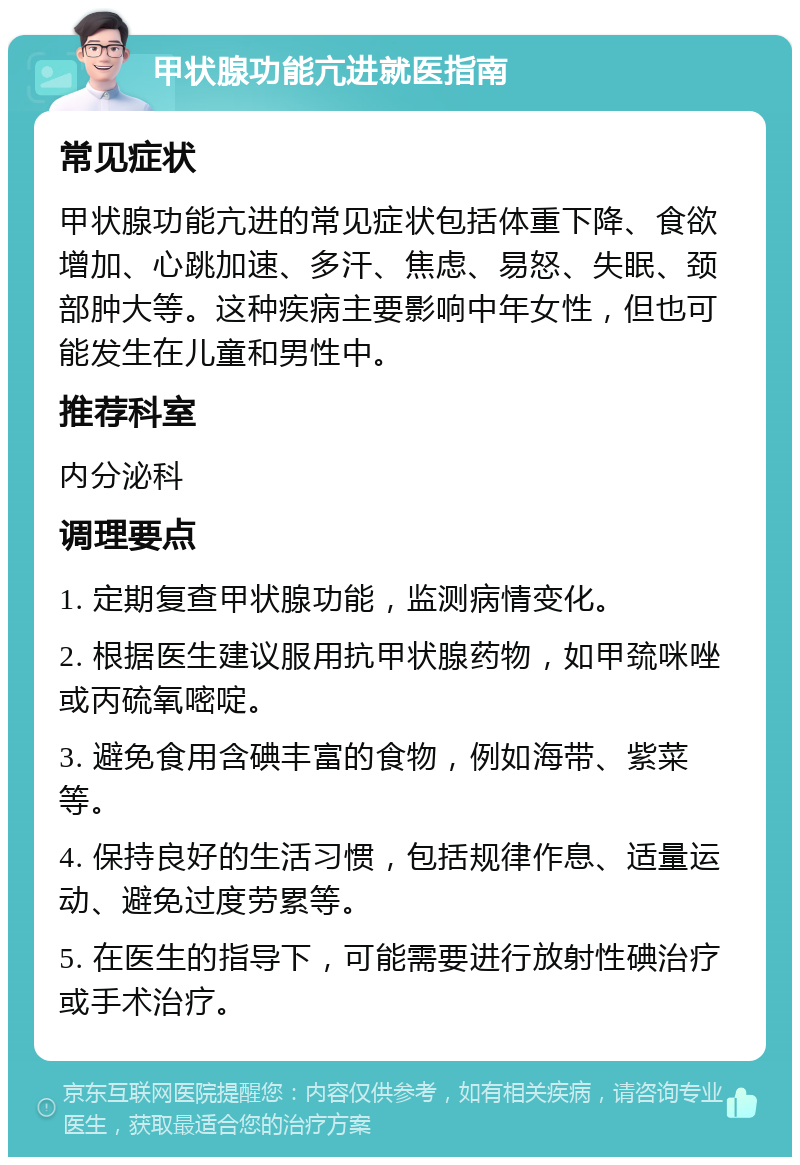 甲状腺功能亢进就医指南 常见症状 甲状腺功能亢进的常见症状包括体重下降、食欲增加、心跳加速、多汗、焦虑、易怒、失眠、颈部肿大等。这种疾病主要影响中年女性，但也可能发生在儿童和男性中。 推荐科室 内分泌科 调理要点 1. 定期复查甲状腺功能，监测病情变化。 2. 根据医生建议服用抗甲状腺药物，如甲巯咪唑或丙硫氧嘧啶。 3. 避免食用含碘丰富的食物，例如海带、紫菜等。 4. 保持良好的生活习惯，包括规律作息、适量运动、避免过度劳累等。 5. 在医生的指导下，可能需要进行放射性碘治疗或手术治疗。