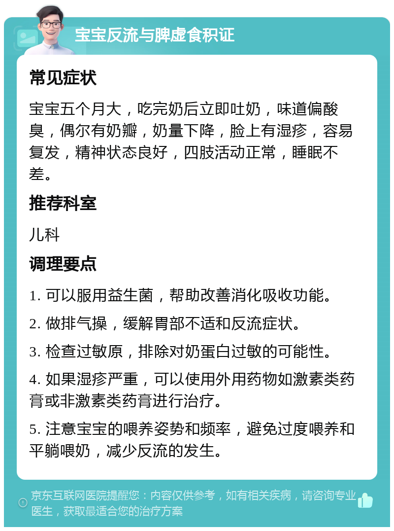 宝宝反流与脾虚食积证 常见症状 宝宝五个月大，吃完奶后立即吐奶，味道偏酸臭，偶尔有奶瓣，奶量下降，脸上有湿疹，容易复发，精神状态良好，四肢活动正常，睡眠不差。 推荐科室 儿科 调理要点 1. 可以服用益生菌，帮助改善消化吸收功能。 2. 做排气操，缓解胃部不适和反流症状。 3. 检查过敏原，排除对奶蛋白过敏的可能性。 4. 如果湿疹严重，可以使用外用药物如激素类药膏或非激素类药膏进行治疗。 5. 注意宝宝的喂养姿势和频率，避免过度喂养和平躺喂奶，减少反流的发生。