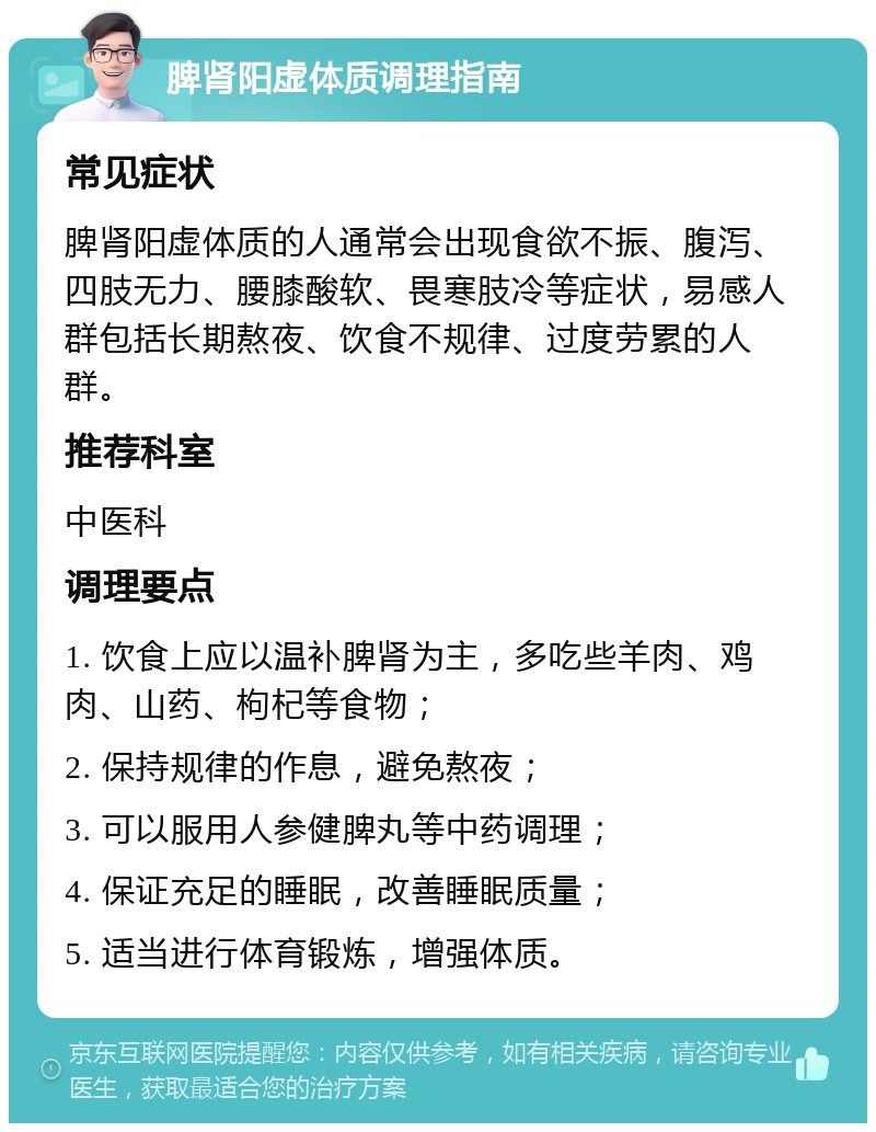 脾肾阳虚体质调理指南 常见症状 脾肾阳虚体质的人通常会出现食欲不振、腹泻、四肢无力、腰膝酸软、畏寒肢冷等症状，易感人群包括长期熬夜、饮食不规律、过度劳累的人群。 推荐科室 中医科 调理要点 1. 饮食上应以温补脾肾为主，多吃些羊肉、鸡肉、山药、枸杞等食物； 2. 保持规律的作息，避免熬夜； 3. 可以服用人参健脾丸等中药调理； 4. 保证充足的睡眠，改善睡眠质量； 5. 适当进行体育锻炼，增强体质。