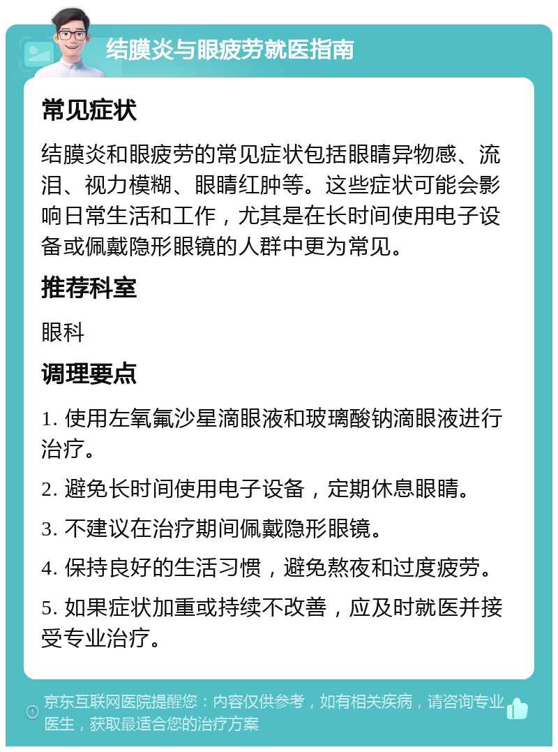 结膜炎与眼疲劳就医指南 常见症状 结膜炎和眼疲劳的常见症状包括眼睛异物感、流泪、视力模糊、眼睛红肿等。这些症状可能会影响日常生活和工作，尤其是在长时间使用电子设备或佩戴隐形眼镜的人群中更为常见。 推荐科室 眼科 调理要点 1. 使用左氧氟沙星滴眼液和玻璃酸钠滴眼液进行治疗。 2. 避免长时间使用电子设备，定期休息眼睛。 3. 不建议在治疗期间佩戴隐形眼镜。 4. 保持良好的生活习惯，避免熬夜和过度疲劳。 5. 如果症状加重或持续不改善，应及时就医并接受专业治疗。