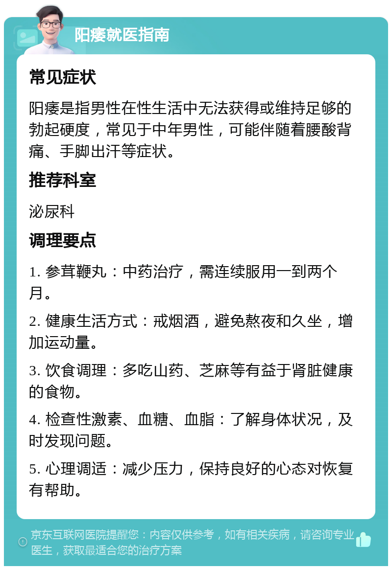 阳痿就医指南 常见症状 阳痿是指男性在性生活中无法获得或维持足够的勃起硬度，常见于中年男性，可能伴随着腰酸背痛、手脚出汗等症状。 推荐科室 泌尿科 调理要点 1. 参茸鞭丸：中药治疗，需连续服用一到两个月。 2. 健康生活方式：戒烟酒，避免熬夜和久坐，增加运动量。 3. 饮食调理：多吃山药、芝麻等有益于肾脏健康的食物。 4. 检查性激素、血糖、血脂：了解身体状况，及时发现问题。 5. 心理调适：减少压力，保持良好的心态对恢复有帮助。