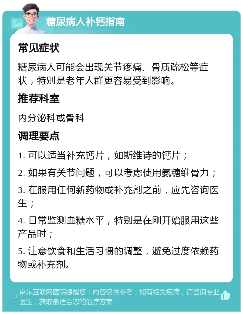 糖尿病人补钙指南 常见症状 糖尿病人可能会出现关节疼痛、骨质疏松等症状，特别是老年人群更容易受到影响。 推荐科室 内分泌科或骨科 调理要点 1. 可以适当补充钙片，如斯维诗的钙片； 2. 如果有关节问题，可以考虑使用氨糖维骨力； 3. 在服用任何新药物或补充剂之前，应先咨询医生； 4. 日常监测血糖水平，特别是在刚开始服用这些产品时； 5. 注意饮食和生活习惯的调整，避免过度依赖药物或补充剂。