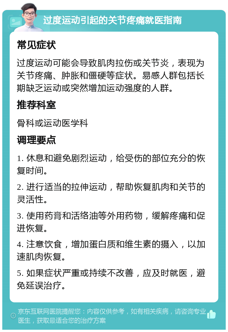 过度运动引起的关节疼痛就医指南 常见症状 过度运动可能会导致肌肉拉伤或关节炎，表现为关节疼痛、肿胀和僵硬等症状。易感人群包括长期缺乏运动或突然增加运动强度的人群。 推荐科室 骨科或运动医学科 调理要点 1. 休息和避免剧烈运动，给受伤的部位充分的恢复时间。 2. 进行适当的拉伸运动，帮助恢复肌肉和关节的灵活性。 3. 使用药膏和活络油等外用药物，缓解疼痛和促进恢复。 4. 注意饮食，增加蛋白质和维生素的摄入，以加速肌肉恢复。 5. 如果症状严重或持续不改善，应及时就医，避免延误治疗。