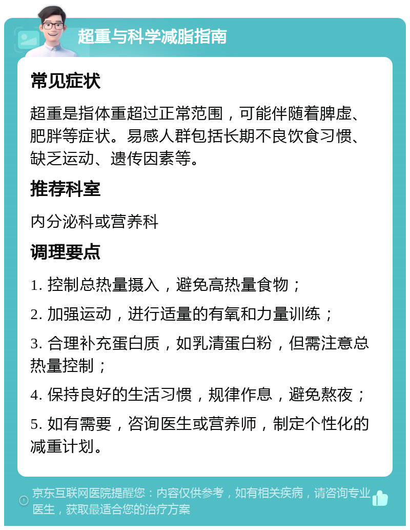 超重与科学减脂指南 常见症状 超重是指体重超过正常范围，可能伴随着脾虚、肥胖等症状。易感人群包括长期不良饮食习惯、缺乏运动、遗传因素等。 推荐科室 内分泌科或营养科 调理要点 1. 控制总热量摄入，避免高热量食物； 2. 加强运动，进行适量的有氧和力量训练； 3. 合理补充蛋白质，如乳清蛋白粉，但需注意总热量控制； 4. 保持良好的生活习惯，规律作息，避免熬夜； 5. 如有需要，咨询医生或营养师，制定个性化的减重计划。