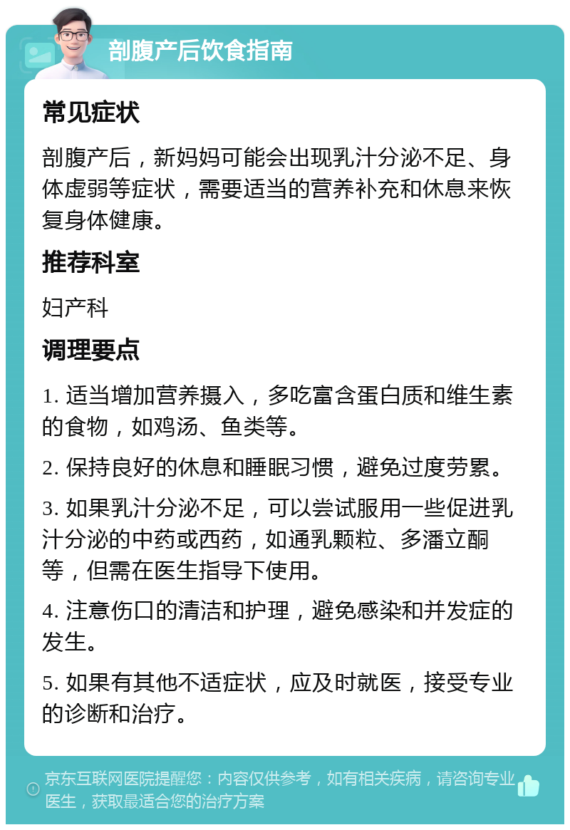 剖腹产后饮食指南 常见症状 剖腹产后，新妈妈可能会出现乳汁分泌不足、身体虚弱等症状，需要适当的营养补充和休息来恢复身体健康。 推荐科室 妇产科 调理要点 1. 适当增加营养摄入，多吃富含蛋白质和维生素的食物，如鸡汤、鱼类等。 2. 保持良好的休息和睡眠习惯，避免过度劳累。 3. 如果乳汁分泌不足，可以尝试服用一些促进乳汁分泌的中药或西药，如通乳颗粒、多潘立酮等，但需在医生指导下使用。 4. 注意伤口的清洁和护理，避免感染和并发症的发生。 5. 如果有其他不适症状，应及时就医，接受专业的诊断和治疗。