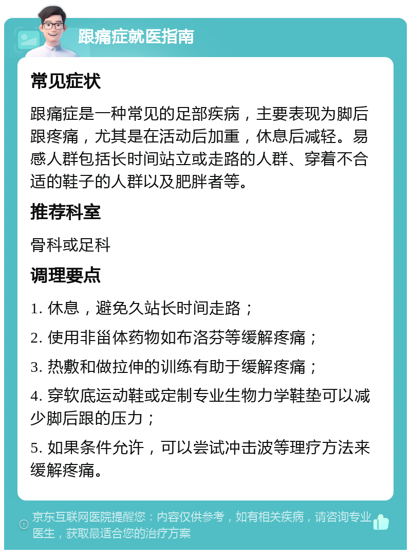 跟痛症就医指南 常见症状 跟痛症是一种常见的足部疾病，主要表现为脚后跟疼痛，尤其是在活动后加重，休息后减轻。易感人群包括长时间站立或走路的人群、穿着不合适的鞋子的人群以及肥胖者等。 推荐科室 骨科或足科 调理要点 1. 休息，避免久站长时间走路； 2. 使用非甾体药物如布洛芬等缓解疼痛； 3. 热敷和做拉伸的训练有助于缓解疼痛； 4. 穿软底运动鞋或定制专业生物力学鞋垫可以减少脚后跟的压力； 5. 如果条件允许，可以尝试冲击波等理疗方法来缓解疼痛。