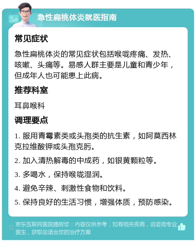 急性扁桃体炎就医指南 常见症状 急性扁桃体炎的常见症状包括喉咙疼痛、发热、咳嗽、头痛等。易感人群主要是儿童和青少年，但成年人也可能患上此病。 推荐科室 耳鼻喉科 调理要点 1. 服用青霉素类或头孢类的抗生素，如阿莫西林克拉维酸钾或头孢克肟。 2. 加入清热解毒的中成药，如银黄颗粒等。 3. 多喝水，保持喉咙湿润。 4. 避免辛辣、刺激性食物和饮料。 5. 保持良好的生活习惯，增强体质，预防感染。