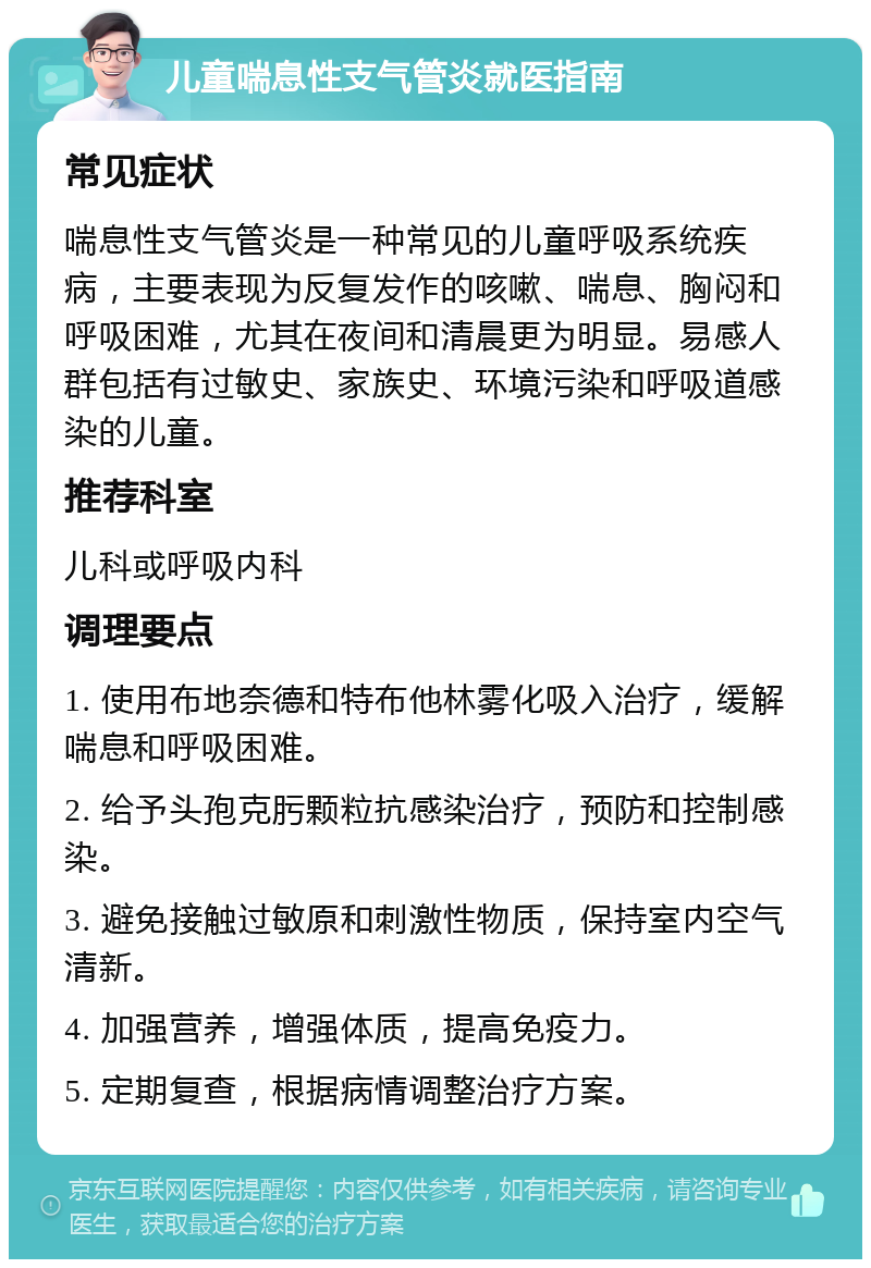 儿童喘息性支气管炎就医指南 常见症状 喘息性支气管炎是一种常见的儿童呼吸系统疾病，主要表现为反复发作的咳嗽、喘息、胸闷和呼吸困难，尤其在夜间和清晨更为明显。易感人群包括有过敏史、家族史、环境污染和呼吸道感染的儿童。 推荐科室 儿科或呼吸内科 调理要点 1. 使用布地奈德和特布他林雾化吸入治疗，缓解喘息和呼吸困难。 2. 给予头孢克肟颗粒抗感染治疗，预防和控制感染。 3. 避免接触过敏原和刺激性物质，保持室内空气清新。 4. 加强营养，增强体质，提高免疫力。 5. 定期复查，根据病情调整治疗方案。