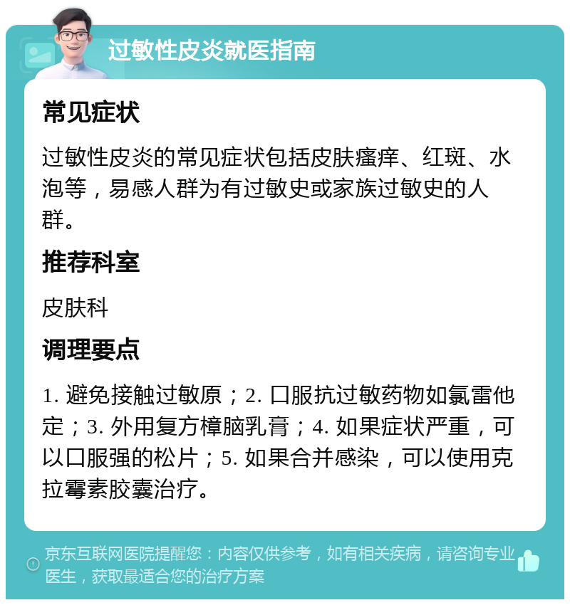 过敏性皮炎就医指南 常见症状 过敏性皮炎的常见症状包括皮肤瘙痒、红斑、水泡等，易感人群为有过敏史或家族过敏史的人群。 推荐科室 皮肤科 调理要点 1. 避免接触过敏原；2. 口服抗过敏药物如氯雷他定；3. 外用复方樟脑乳膏；4. 如果症状严重，可以口服强的松片；5. 如果合并感染，可以使用克拉霉素胶囊治疗。