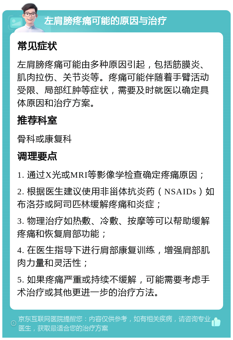 左肩膀疼痛可能的原因与治疗 常见症状 左肩膀疼痛可能由多种原因引起，包括筋膜炎、肌肉拉伤、关节炎等。疼痛可能伴随着手臂活动受限、局部红肿等症状，需要及时就医以确定具体原因和治疗方案。 推荐科室 骨科或康复科 调理要点 1. 通过X光或MRI等影像学检查确定疼痛原因； 2. 根据医生建议使用非甾体抗炎药（NSAIDs）如布洛芬或阿司匹林缓解疼痛和炎症； 3. 物理治疗如热敷、冷敷、按摩等可以帮助缓解疼痛和恢复肩部功能； 4. 在医生指导下进行肩部康复训练，增强肩部肌肉力量和灵活性； 5. 如果疼痛严重或持续不缓解，可能需要考虑手术治疗或其他更进一步的治疗方法。