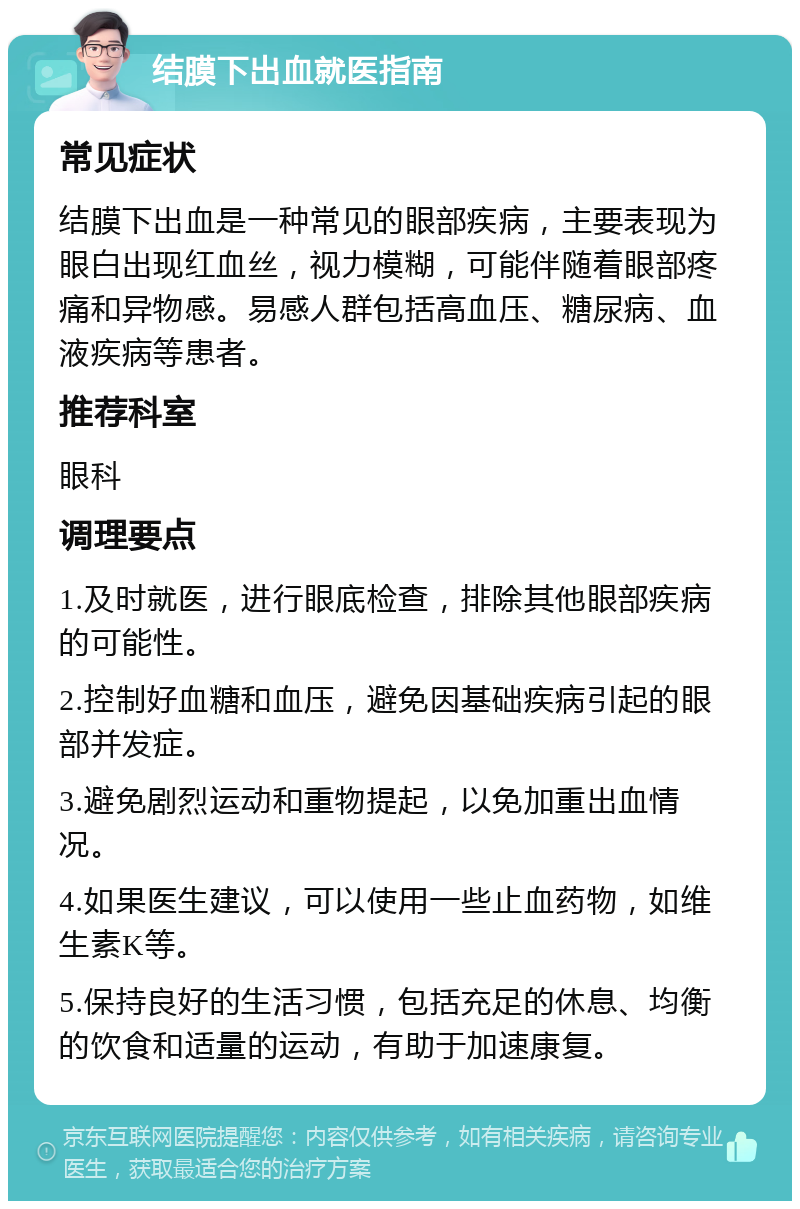 结膜下出血就医指南 常见症状 结膜下出血是一种常见的眼部疾病，主要表现为眼白出现红血丝，视力模糊，可能伴随着眼部疼痛和异物感。易感人群包括高血压、糖尿病、血液疾病等患者。 推荐科室 眼科 调理要点 1.及时就医，进行眼底检查，排除其他眼部疾病的可能性。 2.控制好血糖和血压，避免因基础疾病引起的眼部并发症。 3.避免剧烈运动和重物提起，以免加重出血情况。 4.如果医生建议，可以使用一些止血药物，如维生素K等。 5.保持良好的生活习惯，包括充足的休息、均衡的饮食和适量的运动，有助于加速康复。