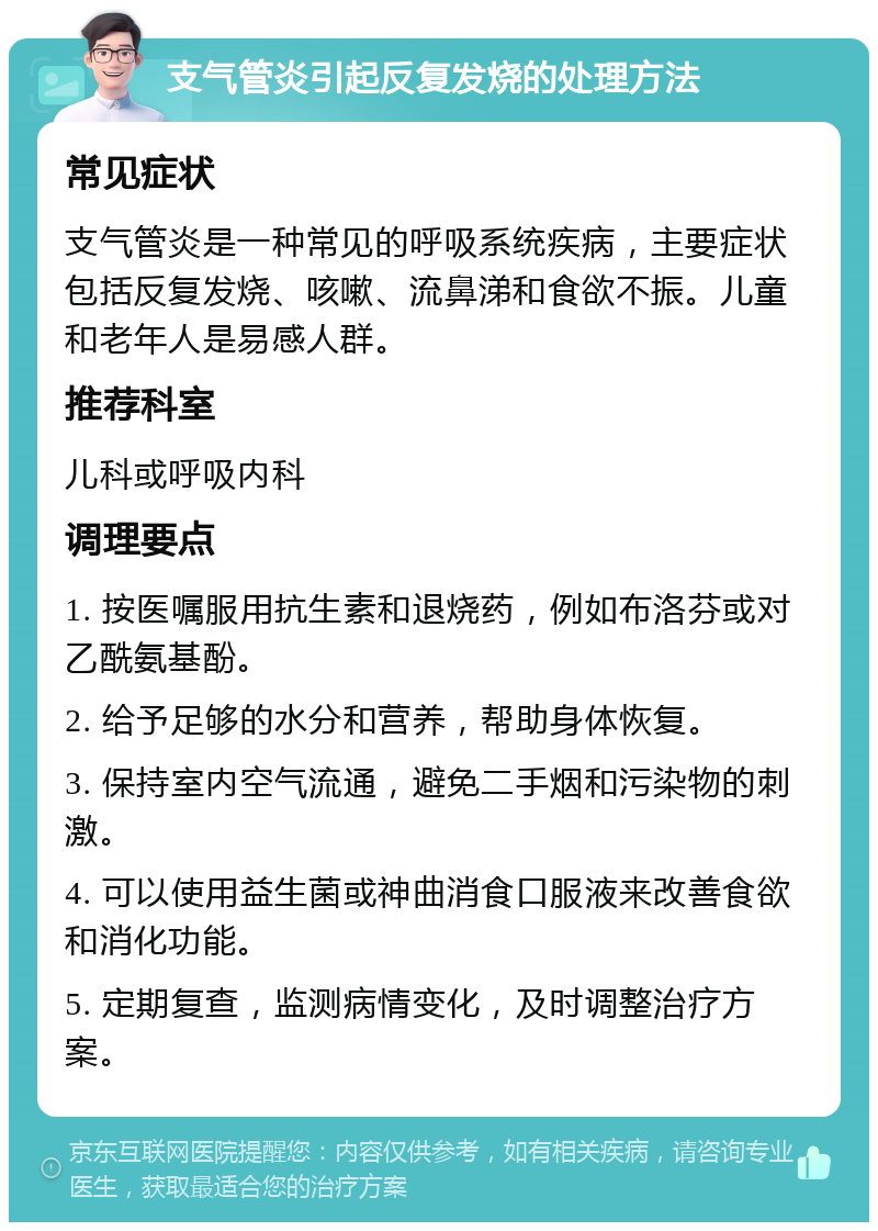 支气管炎引起反复发烧的处理方法 常见症状 支气管炎是一种常见的呼吸系统疾病，主要症状包括反复发烧、咳嗽、流鼻涕和食欲不振。儿童和老年人是易感人群。 推荐科室 儿科或呼吸内科 调理要点 1. 按医嘱服用抗生素和退烧药，例如布洛芬或对乙酰氨基酚。 2. 给予足够的水分和营养，帮助身体恢复。 3. 保持室内空气流通，避免二手烟和污染物的刺激。 4. 可以使用益生菌或神曲消食口服液来改善食欲和消化功能。 5. 定期复查，监测病情变化，及时调整治疗方案。