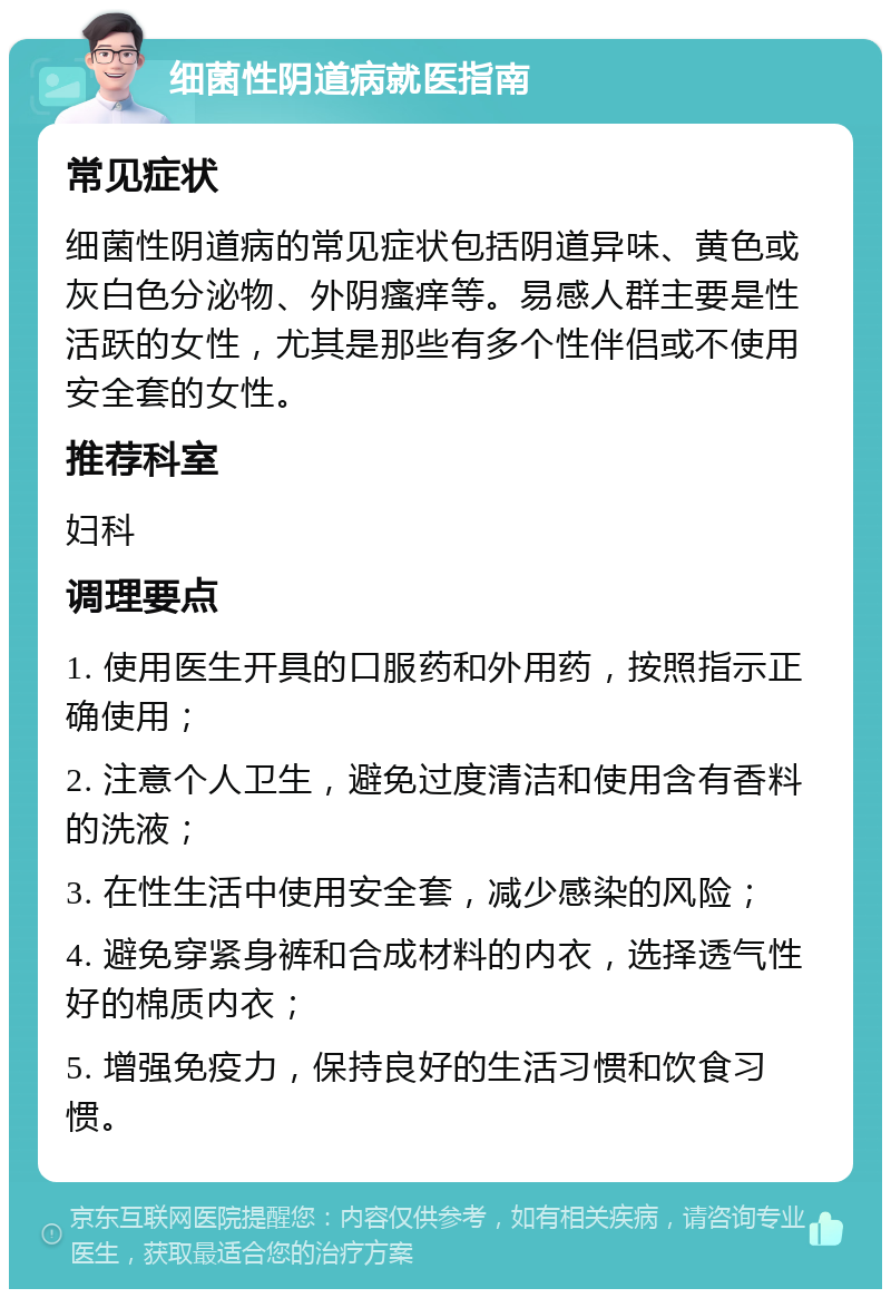 细菌性阴道病就医指南 常见症状 细菌性阴道病的常见症状包括阴道异味、黄色或灰白色分泌物、外阴瘙痒等。易感人群主要是性活跃的女性，尤其是那些有多个性伴侣或不使用安全套的女性。 推荐科室 妇科 调理要点 1. 使用医生开具的口服药和外用药，按照指示正确使用； 2. 注意个人卫生，避免过度清洁和使用含有香料的洗液； 3. 在性生活中使用安全套，减少感染的风险； 4. 避免穿紧身裤和合成材料的内衣，选择透气性好的棉质内衣； 5. 增强免疫力，保持良好的生活习惯和饮食习惯。