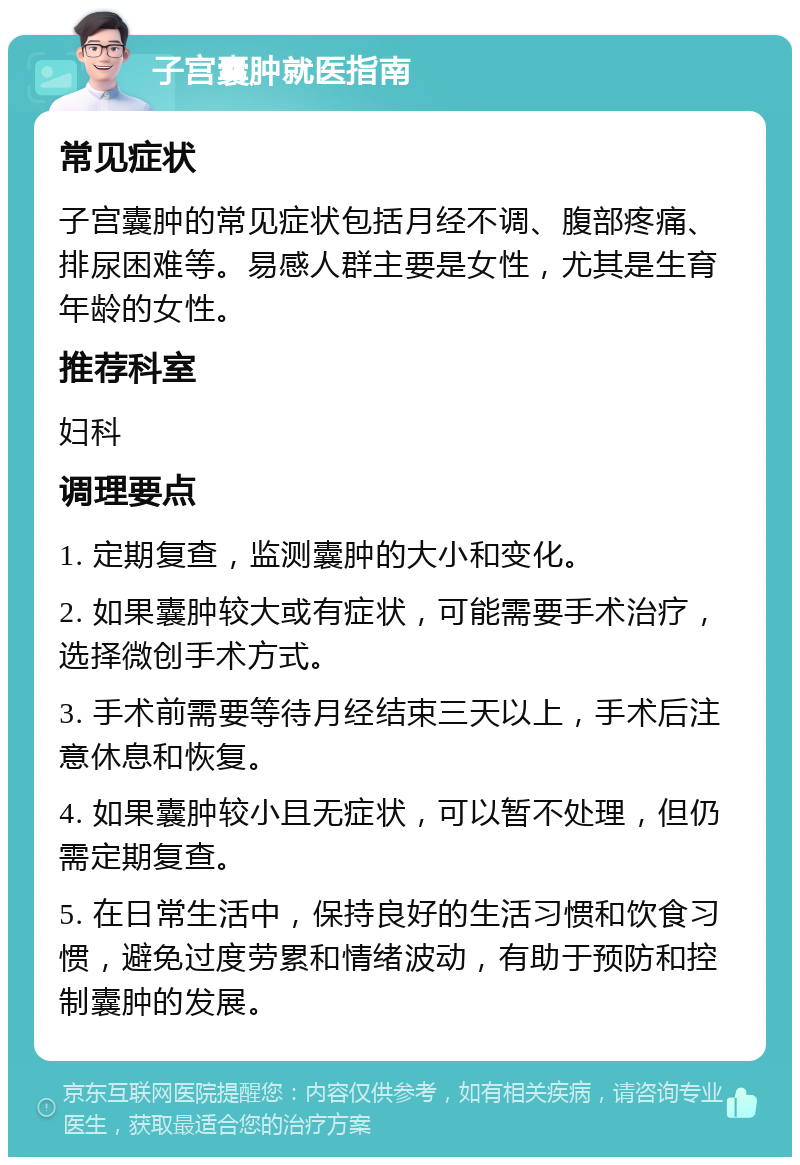 子宫囊肿就医指南 常见症状 子宫囊肿的常见症状包括月经不调、腹部疼痛、排尿困难等。易感人群主要是女性，尤其是生育年龄的女性。 推荐科室 妇科 调理要点 1. 定期复查，监测囊肿的大小和变化。 2. 如果囊肿较大或有症状，可能需要手术治疗，选择微创手术方式。 3. 手术前需要等待月经结束三天以上，手术后注意休息和恢复。 4. 如果囊肿较小且无症状，可以暂不处理，但仍需定期复查。 5. 在日常生活中，保持良好的生活习惯和饮食习惯，避免过度劳累和情绪波动，有助于预防和控制囊肿的发展。