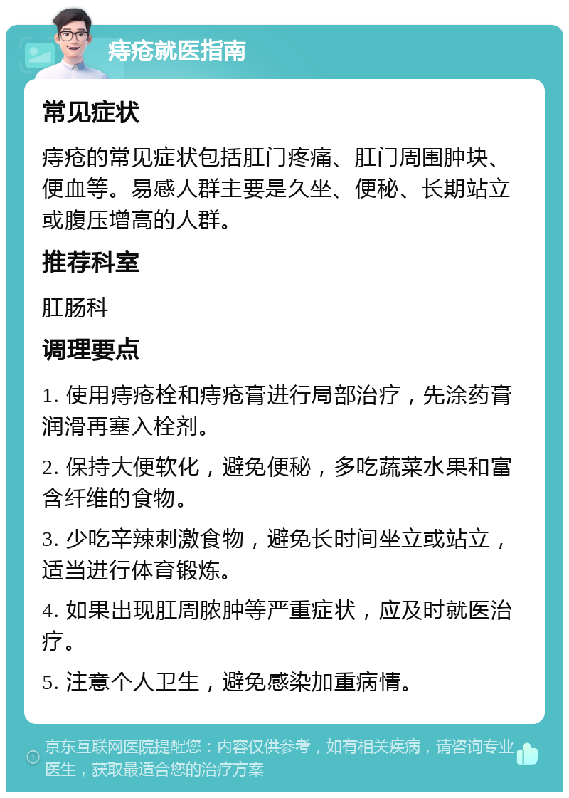 痔疮就医指南 常见症状 痔疮的常见症状包括肛门疼痛、肛门周围肿块、便血等。易感人群主要是久坐、便秘、长期站立或腹压增高的人群。 推荐科室 肛肠科 调理要点 1. 使用痔疮栓和痔疮膏进行局部治疗，先涂药膏润滑再塞入栓剂。 2. 保持大便软化，避免便秘，多吃蔬菜水果和富含纤维的食物。 3. 少吃辛辣刺激食物，避免长时间坐立或站立，适当进行体育锻炼。 4. 如果出现肛周脓肿等严重症状，应及时就医治疗。 5. 注意个人卫生，避免感染加重病情。