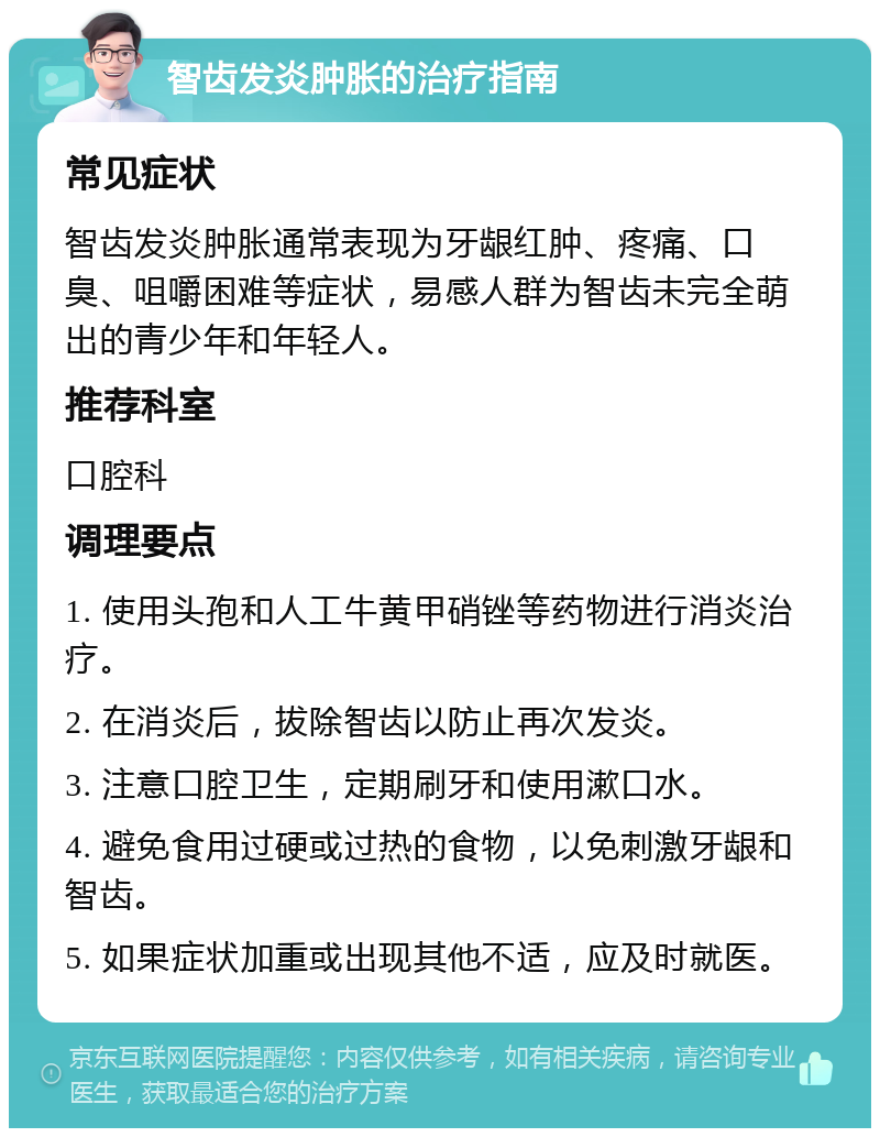 智齿发炎肿胀的治疗指南 常见症状 智齿发炎肿胀通常表现为牙龈红肿、疼痛、口臭、咀嚼困难等症状，易感人群为智齿未完全萌出的青少年和年轻人。 推荐科室 口腔科 调理要点 1. 使用头孢和人工牛黄甲硝锉等药物进行消炎治疗。 2. 在消炎后，拔除智齿以防止再次发炎。 3. 注意口腔卫生，定期刷牙和使用漱口水。 4. 避免食用过硬或过热的食物，以免刺激牙龈和智齿。 5. 如果症状加重或出现其他不适，应及时就医。