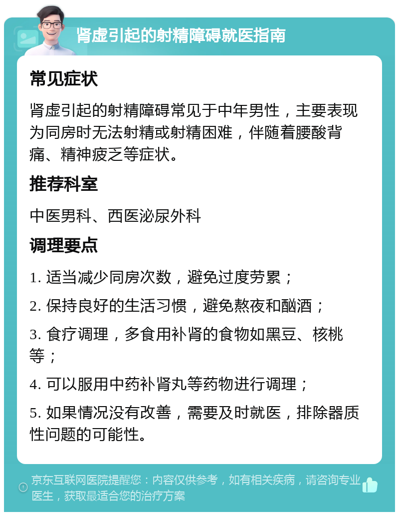 肾虚引起的射精障碍就医指南 常见症状 肾虚引起的射精障碍常见于中年男性，主要表现为同房时无法射精或射精困难，伴随着腰酸背痛、精神疲乏等症状。 推荐科室 中医男科、西医泌尿外科 调理要点 1. 适当减少同房次数，避免过度劳累； 2. 保持良好的生活习惯，避免熬夜和酗酒； 3. 食疗调理，多食用补肾的食物如黑豆、核桃等； 4. 可以服用中药补肾丸等药物进行调理； 5. 如果情况没有改善，需要及时就医，排除器质性问题的可能性。