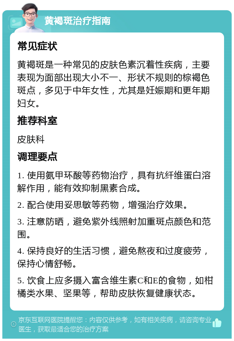 黄褐斑治疗指南 常见症状 黄褐斑是一种常见的皮肤色素沉着性疾病，主要表现为面部出现大小不一、形状不规则的棕褐色斑点，多见于中年女性，尤其是妊娠期和更年期妇女。 推荐科室 皮肤科 调理要点 1. 使用氨甲环酸等药物治疗，具有抗纤维蛋白溶解作用，能有效抑制黑素合成。 2. 配合使用妥思敏等药物，增强治疗效果。 3. 注意防晒，避免紫外线照射加重斑点颜色和范围。 4. 保持良好的生活习惯，避免熬夜和过度疲劳，保持心情舒畅。 5. 饮食上应多摄入富含维生素C和E的食物，如柑橘类水果、坚果等，帮助皮肤恢复健康状态。