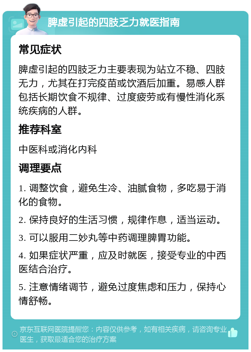 脾虚引起的四肢乏力就医指南 常见症状 脾虚引起的四肢乏力主要表现为站立不稳、四肢无力，尤其在打完疫苗或饮酒后加重。易感人群包括长期饮食不规律、过度疲劳或有慢性消化系统疾病的人群。 推荐科室 中医科或消化内科 调理要点 1. 调整饮食，避免生冷、油腻食物，多吃易于消化的食物。 2. 保持良好的生活习惯，规律作息，适当运动。 3. 可以服用二妙丸等中药调理脾胃功能。 4. 如果症状严重，应及时就医，接受专业的中西医结合治疗。 5. 注意情绪调节，避免过度焦虑和压力，保持心情舒畅。