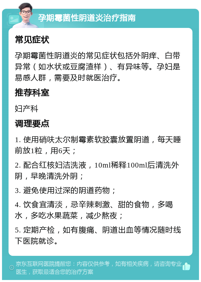 孕期霉菌性阴道炎治疗指南 常见症状 孕期霉菌性阴道炎的常见症状包括外阴痒、白带异常（如水状或豆腐渣样）、有异味等。孕妇是易感人群，需要及时就医治疗。 推荐科室 妇产科 调理要点 1. 使用硝呋太尔制霉素软胶囊放置阴道，每天睡前放1粒，用6天； 2. 配合红核妇洁洗液，10ml稀释100ml后清洗外阴，早晚清洗外阴； 3. 避免使用过深的阴道药物； 4. 饮食宜清淡，忌辛辣刺激、甜的食物，多喝水，多吃水果蔬菜，减少熬夜； 5. 定期产检，如有腹痛、阴道出血等情况随时线下医院就诊。