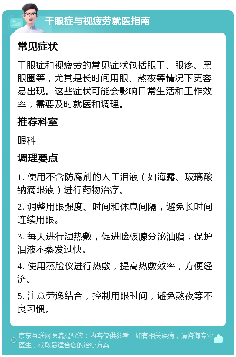 干眼症与视疲劳就医指南 常见症状 干眼症和视疲劳的常见症状包括眼干、眼疼、黑眼圈等，尤其是长时间用眼、熬夜等情况下更容易出现。这些症状可能会影响日常生活和工作效率，需要及时就医和调理。 推荐科室 眼科 调理要点 1. 使用不含防腐剂的人工泪液（如海露、玻璃酸钠滴眼液）进行药物治疗。 2. 调整用眼强度、时间和休息间隔，避免长时间连续用眼。 3. 每天进行湿热敷，促进睑板腺分泌油脂，保护泪液不蒸发过快。 4. 使用蒸脸仪进行热敷，提高热敷效率，方便经济。 5. 注意劳逸结合，控制用眼时间，避免熬夜等不良习惯。