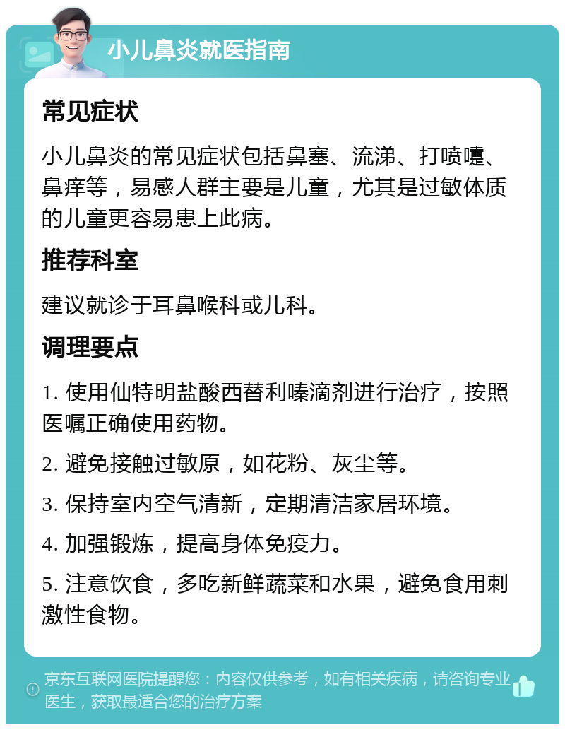 小儿鼻炎就医指南 常见症状 小儿鼻炎的常见症状包括鼻塞、流涕、打喷嚏、鼻痒等，易感人群主要是儿童，尤其是过敏体质的儿童更容易患上此病。 推荐科室 建议就诊于耳鼻喉科或儿科。 调理要点 1. 使用仙特明盐酸西替利嗪滴剂进行治疗，按照医嘱正确使用药物。 2. 避免接触过敏原，如花粉、灰尘等。 3. 保持室内空气清新，定期清洁家居环境。 4. 加强锻炼，提高身体免疫力。 5. 注意饮食，多吃新鲜蔬菜和水果，避免食用刺激性食物。