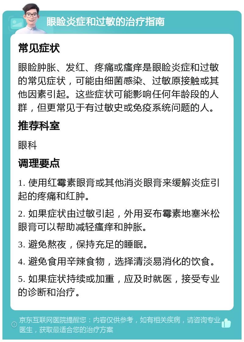 眼睑炎症和过敏的治疗指南 常见症状 眼睑肿胀、发红、疼痛或瘙痒是眼睑炎症和过敏的常见症状，可能由细菌感染、过敏原接触或其他因素引起。这些症状可能影响任何年龄段的人群，但更常见于有过敏史或免疫系统问题的人。 推荐科室 眼科 调理要点 1. 使用红霉素眼膏或其他消炎眼膏来缓解炎症引起的疼痛和红肿。 2. 如果症状由过敏引起，外用妥布霉素地塞米松眼膏可以帮助减轻瘙痒和肿胀。 3. 避免熬夜，保持充足的睡眠。 4. 避免食用辛辣食物，选择清淡易消化的饮食。 5. 如果症状持续或加重，应及时就医，接受专业的诊断和治疗。