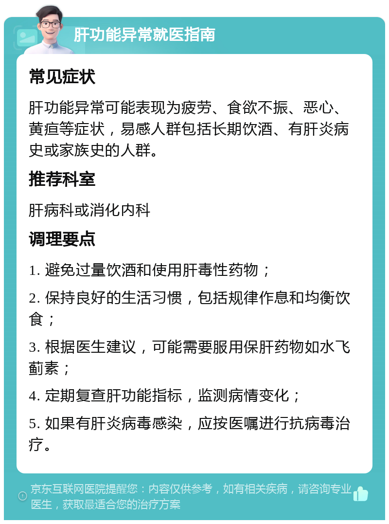 肝功能异常就医指南 常见症状 肝功能异常可能表现为疲劳、食欲不振、恶心、黄疸等症状，易感人群包括长期饮酒、有肝炎病史或家族史的人群。 推荐科室 肝病科或消化内科 调理要点 1. 避免过量饮酒和使用肝毒性药物； 2. 保持良好的生活习惯，包括规律作息和均衡饮食； 3. 根据医生建议，可能需要服用保肝药物如水飞蓟素； 4. 定期复查肝功能指标，监测病情变化； 5. 如果有肝炎病毒感染，应按医嘱进行抗病毒治疗。