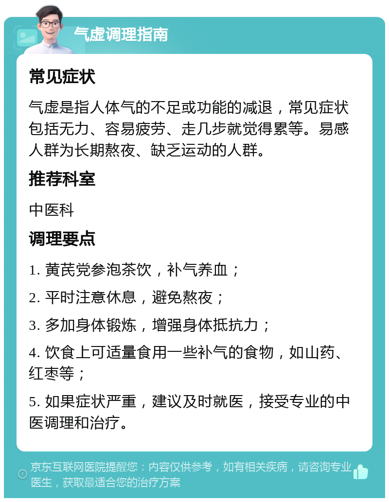 气虚调理指南 常见症状 气虚是指人体气的不足或功能的减退，常见症状包括无力、容易疲劳、走几步就觉得累等。易感人群为长期熬夜、缺乏运动的人群。 推荐科室 中医科 调理要点 1. 黄芪党参泡茶饮，补气养血； 2. 平时注意休息，避免熬夜； 3. 多加身体锻炼，增强身体抵抗力； 4. 饮食上可适量食用一些补气的食物，如山药、红枣等； 5. 如果症状严重，建议及时就医，接受专业的中医调理和治疗。