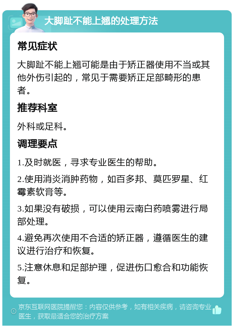 大脚趾不能上翘的处理方法 常见症状 大脚趾不能上翘可能是由于矫正器使用不当或其他外伤引起的，常见于需要矫正足部畸形的患者。 推荐科室 外科或足科。 调理要点 1.及时就医，寻求专业医生的帮助。 2.使用消炎消肿药物，如百多邦、莫匹罗星、红霉素软膏等。 3.如果没有破损，可以使用云南白药喷雾进行局部处理。 4.避免再次使用不合适的矫正器，遵循医生的建议进行治疗和恢复。 5.注意休息和足部护理，促进伤口愈合和功能恢复。