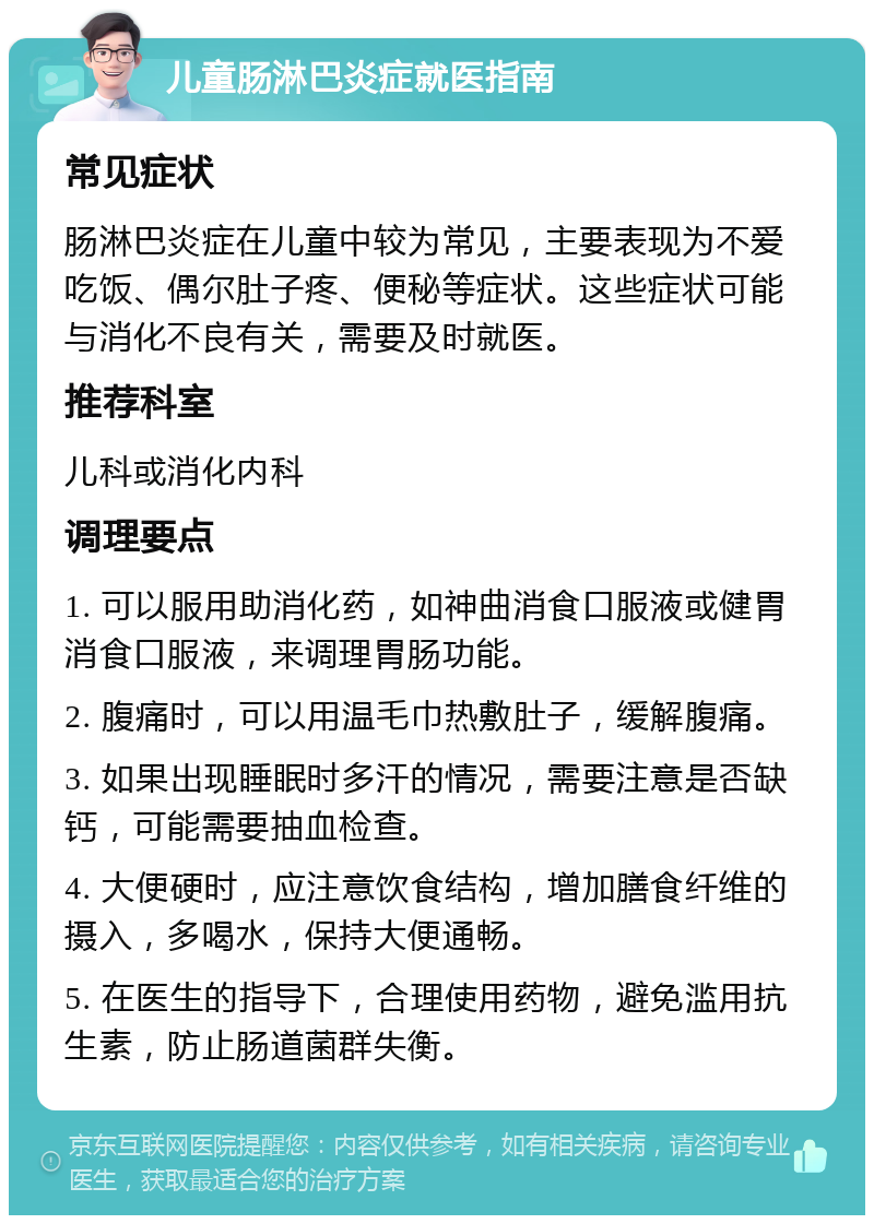 儿童肠淋巴炎症就医指南 常见症状 肠淋巴炎症在儿童中较为常见，主要表现为不爱吃饭、偶尔肚子疼、便秘等症状。这些症状可能与消化不良有关，需要及时就医。 推荐科室 儿科或消化内科 调理要点 1. 可以服用助消化药，如神曲消食口服液或健胃消食口服液，来调理胃肠功能。 2. 腹痛时，可以用温毛巾热敷肚子，缓解腹痛。 3. 如果出现睡眠时多汗的情况，需要注意是否缺钙，可能需要抽血检查。 4. 大便硬时，应注意饮食结构，增加膳食纤维的摄入，多喝水，保持大便通畅。 5. 在医生的指导下，合理使用药物，避免滥用抗生素，防止肠道菌群失衡。