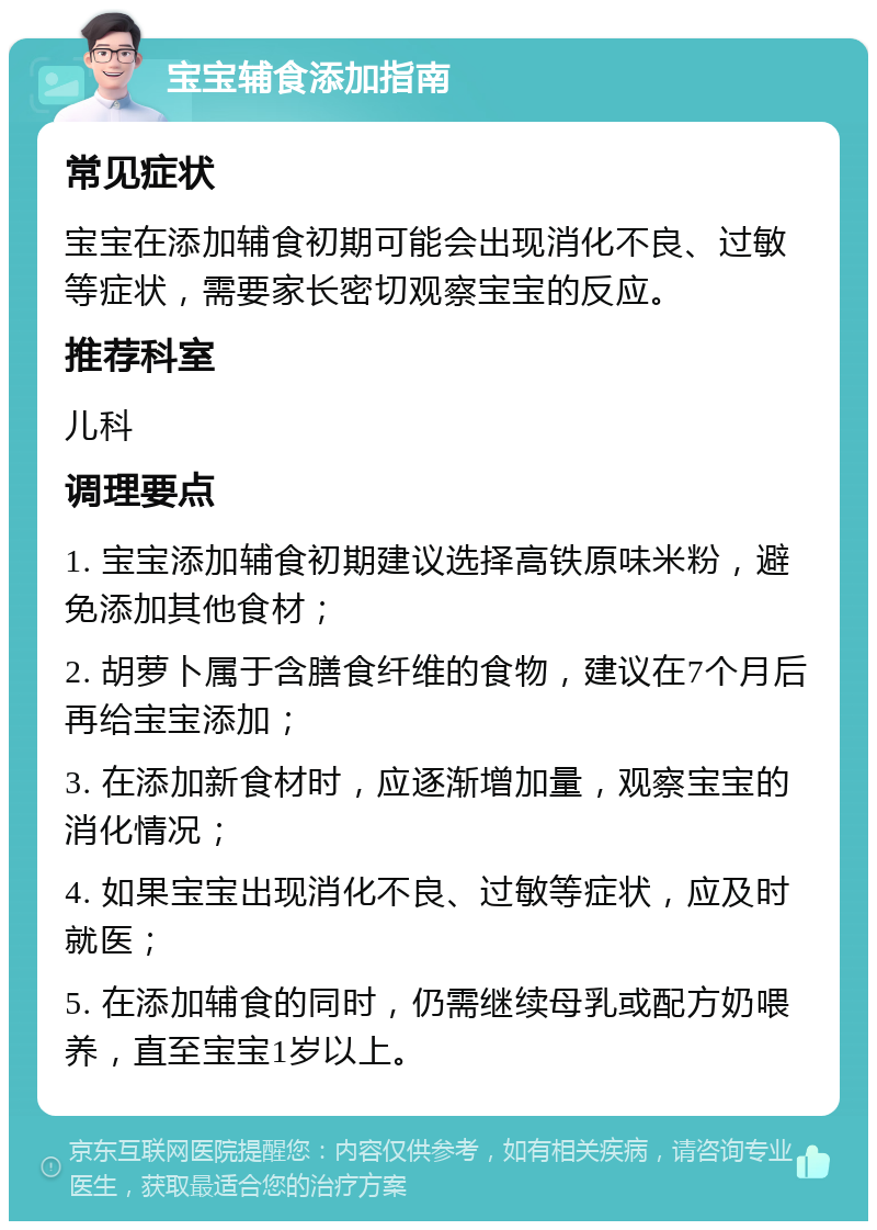 宝宝辅食添加指南 常见症状 宝宝在添加辅食初期可能会出现消化不良、过敏等症状，需要家长密切观察宝宝的反应。 推荐科室 儿科 调理要点 1. 宝宝添加辅食初期建议选择高铁原味米粉，避免添加其他食材； 2. 胡萝卜属于含膳食纤维的食物，建议在7个月后再给宝宝添加； 3. 在添加新食材时，应逐渐增加量，观察宝宝的消化情况； 4. 如果宝宝出现消化不良、过敏等症状，应及时就医； 5. 在添加辅食的同时，仍需继续母乳或配方奶喂养，直至宝宝1岁以上。