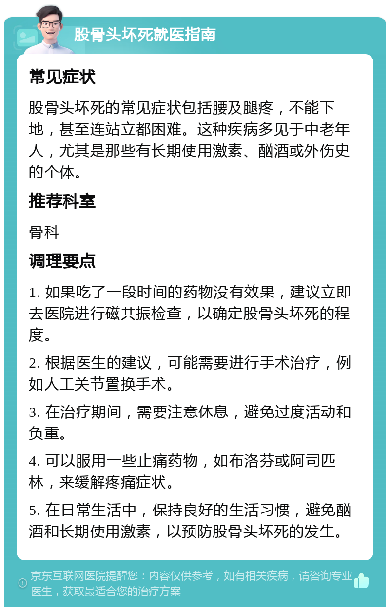 股骨头坏死就医指南 常见症状 股骨头坏死的常见症状包括腰及腿疼，不能下地，甚至连站立都困难。这种疾病多见于中老年人，尤其是那些有长期使用激素、酗酒或外伤史的个体。 推荐科室 骨科 调理要点 1. 如果吃了一段时间的药物没有效果，建议立即去医院进行磁共振检查，以确定股骨头坏死的程度。 2. 根据医生的建议，可能需要进行手术治疗，例如人工关节置换手术。 3. 在治疗期间，需要注意休息，避免过度活动和负重。 4. 可以服用一些止痛药物，如布洛芬或阿司匹林，来缓解疼痛症状。 5. 在日常生活中，保持良好的生活习惯，避免酗酒和长期使用激素，以预防股骨头坏死的发生。