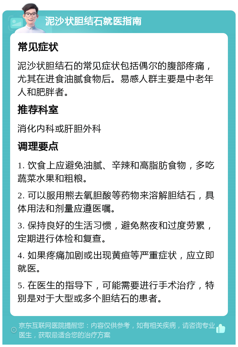 泥沙状胆结石就医指南 常见症状 泥沙状胆结石的常见症状包括偶尔的腹部疼痛，尤其在进食油腻食物后。易感人群主要是中老年人和肥胖者。 推荐科室 消化内科或肝胆外科 调理要点 1. 饮食上应避免油腻、辛辣和高脂肪食物，多吃蔬菜水果和粗粮。 2. 可以服用熊去氧胆酸等药物来溶解胆结石，具体用法和剂量应遵医嘱。 3. 保持良好的生活习惯，避免熬夜和过度劳累，定期进行体检和复查。 4. 如果疼痛加剧或出现黄疸等严重症状，应立即就医。 5. 在医生的指导下，可能需要进行手术治疗，特别是对于大型或多个胆结石的患者。