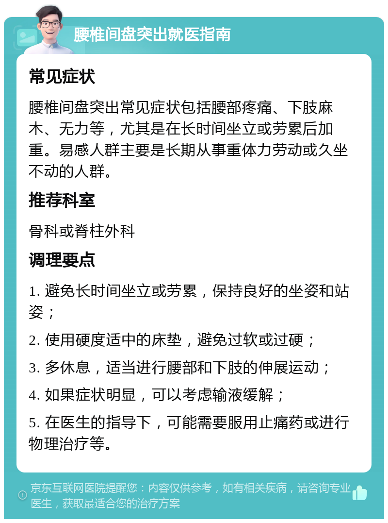 腰椎间盘突出就医指南 常见症状 腰椎间盘突出常见症状包括腰部疼痛、下肢麻木、无力等，尤其是在长时间坐立或劳累后加重。易感人群主要是长期从事重体力劳动或久坐不动的人群。 推荐科室 骨科或脊柱外科 调理要点 1. 避免长时间坐立或劳累，保持良好的坐姿和站姿； 2. 使用硬度适中的床垫，避免过软或过硬； 3. 多休息，适当进行腰部和下肢的伸展运动； 4. 如果症状明显，可以考虑输液缓解； 5. 在医生的指导下，可能需要服用止痛药或进行物理治疗等。