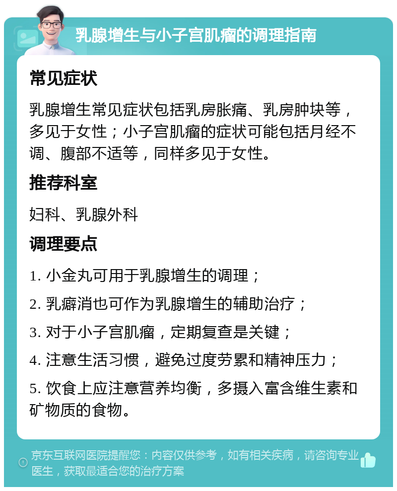 乳腺增生与小子宫肌瘤的调理指南 常见症状 乳腺增生常见症状包括乳房胀痛、乳房肿块等，多见于女性；小子宫肌瘤的症状可能包括月经不调、腹部不适等，同样多见于女性。 推荐科室 妇科、乳腺外科 调理要点 1. 小金丸可用于乳腺增生的调理； 2. 乳癖消也可作为乳腺增生的辅助治疗； 3. 对于小子宫肌瘤，定期复查是关键； 4. 注意生活习惯，避免过度劳累和精神压力； 5. 饮食上应注意营养均衡，多摄入富含维生素和矿物质的食物。