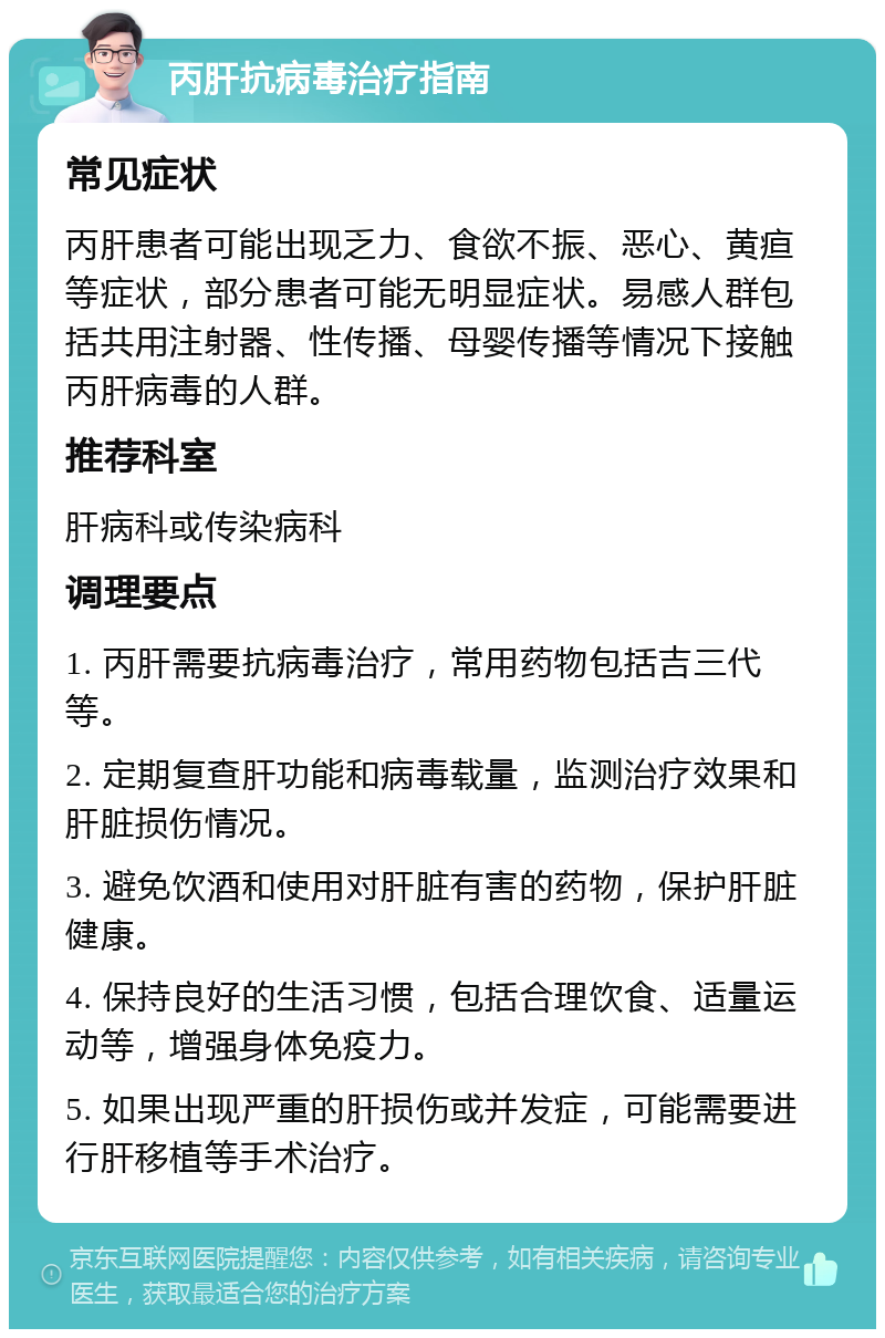 丙肝抗病毒治疗指南 常见症状 丙肝患者可能出现乏力、食欲不振、恶心、黄疸等症状，部分患者可能无明显症状。易感人群包括共用注射器、性传播、母婴传播等情况下接触丙肝病毒的人群。 推荐科室 肝病科或传染病科 调理要点 1. 丙肝需要抗病毒治疗，常用药物包括吉三代等。 2. 定期复查肝功能和病毒载量，监测治疗效果和肝脏损伤情况。 3. 避免饮酒和使用对肝脏有害的药物，保护肝脏健康。 4. 保持良好的生活习惯，包括合理饮食、适量运动等，增强身体免疫力。 5. 如果出现严重的肝损伤或并发症，可能需要进行肝移植等手术治疗。