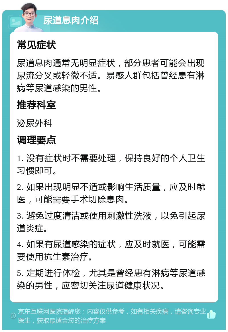 尿道息肉介绍 常见症状 尿道息肉通常无明显症状，部分患者可能会出现尿流分叉或轻微不适。易感人群包括曾经患有淋病等尿道感染的男性。 推荐科室 泌尿外科 调理要点 1. 没有症状时不需要处理，保持良好的个人卫生习惯即可。 2. 如果出现明显不适或影响生活质量，应及时就医，可能需要手术切除息肉。 3. 避免过度清洁或使用刺激性洗液，以免引起尿道炎症。 4. 如果有尿道感染的症状，应及时就医，可能需要使用抗生素治疗。 5. 定期进行体检，尤其是曾经患有淋病等尿道感染的男性，应密切关注尿道健康状况。