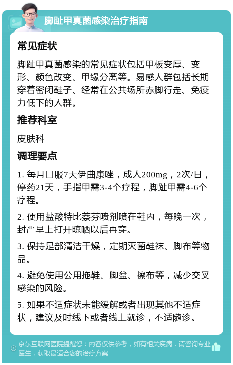 脚趾甲真菌感染治疗指南 常见症状 脚趾甲真菌感染的常见症状包括甲板变厚、变形、颜色改变、甲缘分离等。易感人群包括长期穿着密闭鞋子、经常在公共场所赤脚行走、免疫力低下的人群。 推荐科室 皮肤科 调理要点 1. 每月口服7天伊曲康唑，成人200mg，2次/日，停药21天，手指甲需3-4个疗程，脚趾甲需4-6个疗程。 2. 使用盐酸特比萘芬喷剂喷在鞋内，每晚一次，封严早上打开晾晒以后再穿。 3. 保持足部清洁干燥，定期灭菌鞋袜、脚布等物品。 4. 避免使用公用拖鞋、脚盆、擦布等，减少交叉感染的风险。 5. 如果不适症状未能缓解或者出现其他不适症状，建议及时线下或者线上就诊，不适随诊。