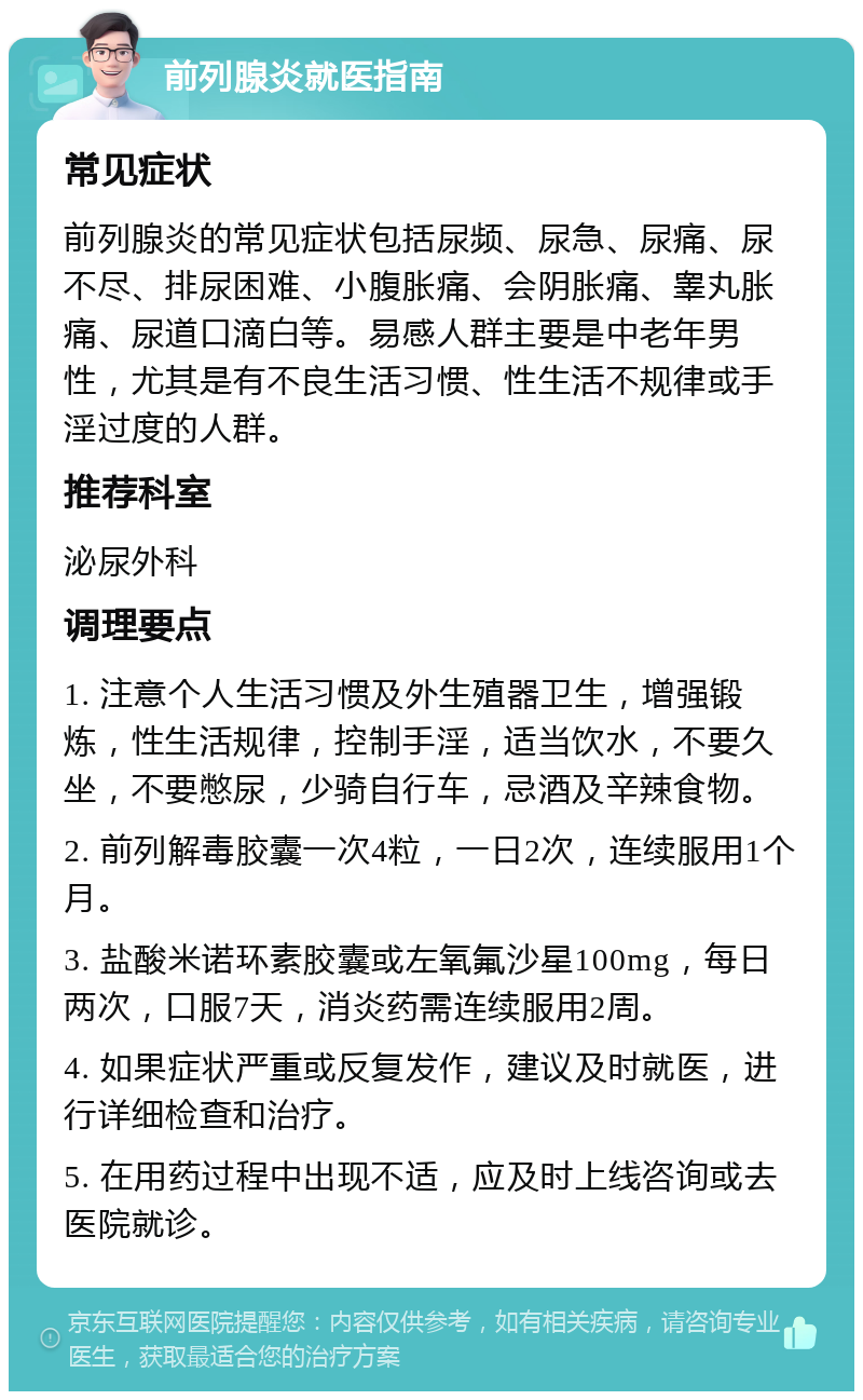 前列腺炎就医指南 常见症状 前列腺炎的常见症状包括尿频、尿急、尿痛、尿不尽、排尿困难、小腹胀痛、会阴胀痛、睾丸胀痛、尿道口滴白等。易感人群主要是中老年男性，尤其是有不良生活习惯、性生活不规律或手淫过度的人群。 推荐科室 泌尿外科 调理要点 1. 注意个人生活习惯及外生殖器卫生，增强锻炼，性生活规律，控制手淫，适当饮水，不要久坐，不要憋尿，少骑自行车，忌酒及辛辣食物。 2. 前列解毒胶囊一次4粒，一日2次，连续服用1个月。 3. 盐酸米诺环素胶囊或左氧氟沙星100mg，每日两次，口服7天，消炎药需连续服用2周。 4. 如果症状严重或反复发作，建议及时就医，进行详细检查和治疗。 5. 在用药过程中出现不适，应及时上线咨询或去医院就诊。