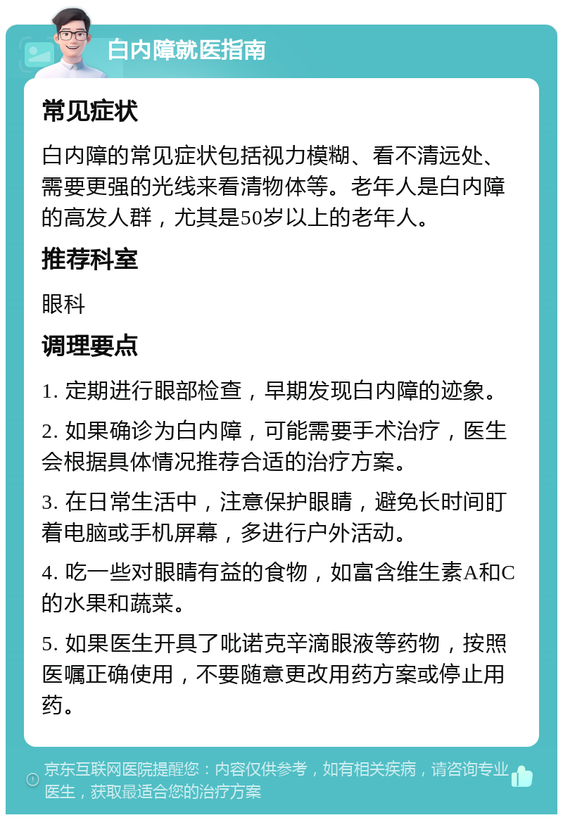 白内障就医指南 常见症状 白内障的常见症状包括视力模糊、看不清远处、需要更强的光线来看清物体等。老年人是白内障的高发人群，尤其是50岁以上的老年人。 推荐科室 眼科 调理要点 1. 定期进行眼部检查，早期发现白内障的迹象。 2. 如果确诊为白内障，可能需要手术治疗，医生会根据具体情况推荐合适的治疗方案。 3. 在日常生活中，注意保护眼睛，避免长时间盯着电脑或手机屏幕，多进行户外活动。 4. 吃一些对眼睛有益的食物，如富含维生素A和C的水果和蔬菜。 5. 如果医生开具了吡诺克辛滴眼液等药物，按照医嘱正确使用，不要随意更改用药方案或停止用药。