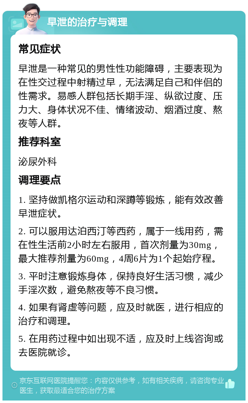 早泄的治疗与调理 常见症状 早泄是一种常见的男性性功能障碍，主要表现为在性交过程中射精过早，无法满足自己和伴侣的性需求。易感人群包括长期手淫、纵欲过度、压力大、身体状况不佳、情绪波动、烟酒过度、熬夜等人群。 推荐科室 泌尿外科 调理要点 1. 坚持做凯格尔运动和深蹲等锻炼，能有效改善早泄症状。 2. 可以服用达泊西汀等西药，属于一线用药，需在性生活前2小时左右服用，首次剂量为30mg，最大推荐剂量为60mg，4周6片为1个起始疗程。 3. 平时注意锻炼身体，保持良好生活习惯，减少手淫次数，避免熬夜等不良习惯。 4. 如果有肾虚等问题，应及时就医，进行相应的治疗和调理。 5. 在用药过程中如出现不适，应及时上线咨询或去医院就诊。