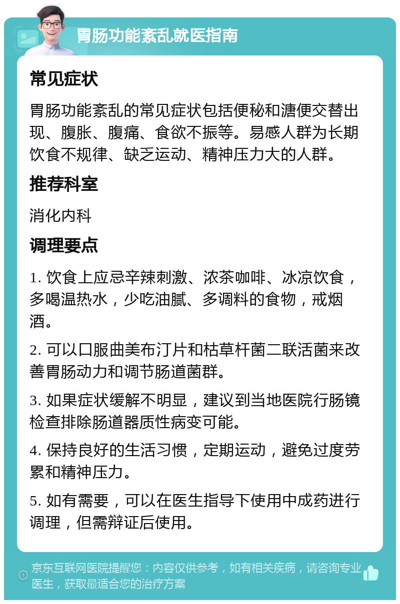 胃肠功能紊乱就医指南 常见症状 胃肠功能紊乱的常见症状包括便秘和溏便交替出现、腹胀、腹痛、食欲不振等。易感人群为长期饮食不规律、缺乏运动、精神压力大的人群。 推荐科室 消化内科 调理要点 1. 饮食上应忌辛辣刺激、浓茶咖啡、冰凉饮食，多喝温热水，少吃油腻、多调料的食物，戒烟酒。 2. 可以口服曲美布汀片和枯草杆菌二联活菌来改善胃肠动力和调节肠道菌群。 3. 如果症状缓解不明显，建议到当地医院行肠镜检查排除肠道器质性病变可能。 4. 保持良好的生活习惯，定期运动，避免过度劳累和精神压力。 5. 如有需要，可以在医生指导下使用中成药进行调理，但需辩证后使用。