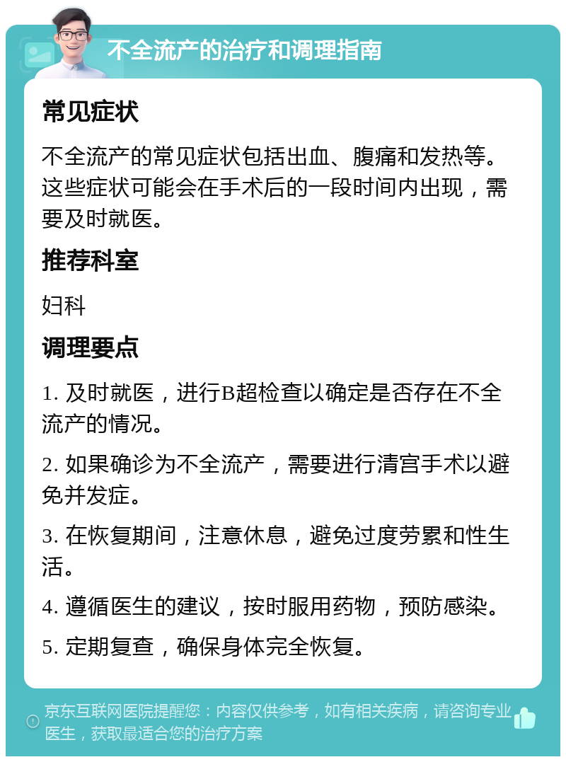 不全流产的治疗和调理指南 常见症状 不全流产的常见症状包括出血、腹痛和发热等。这些症状可能会在手术后的一段时间内出现，需要及时就医。 推荐科室 妇科 调理要点 1. 及时就医，进行B超检查以确定是否存在不全流产的情况。 2. 如果确诊为不全流产，需要进行清宫手术以避免并发症。 3. 在恢复期间，注意休息，避免过度劳累和性生活。 4. 遵循医生的建议，按时服用药物，预防感染。 5. 定期复查，确保身体完全恢复。