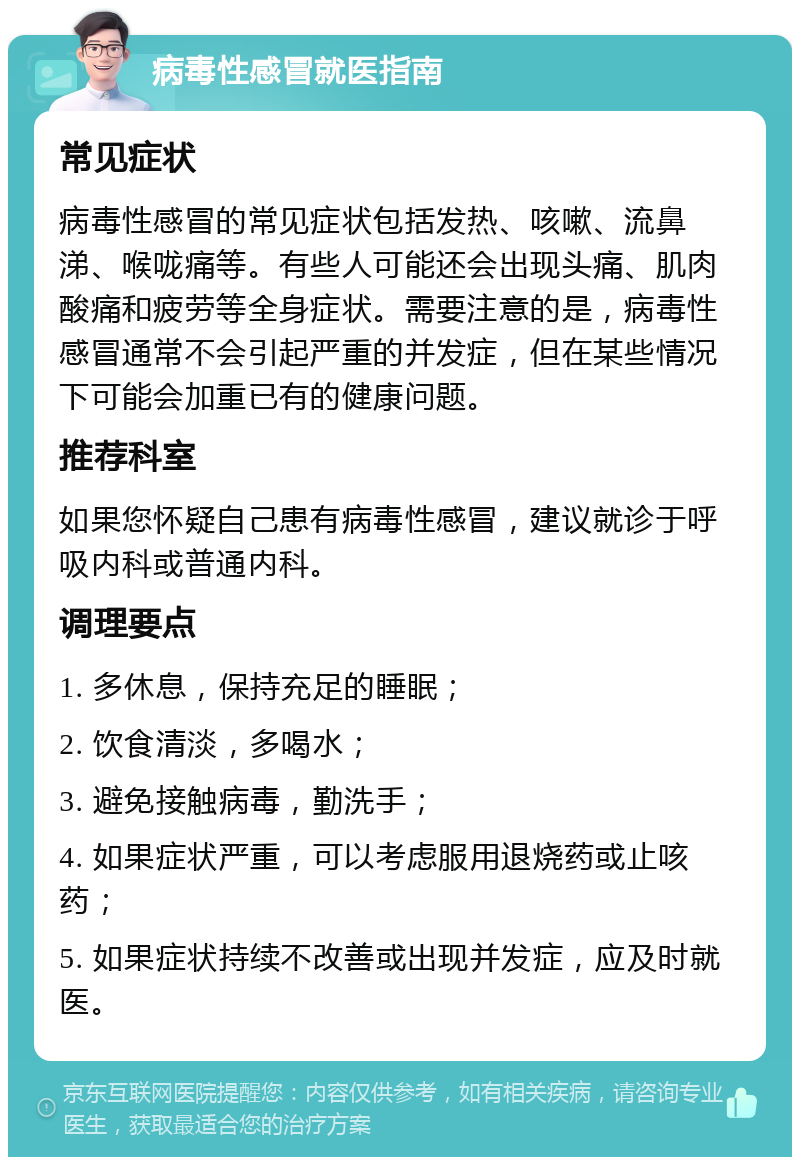 病毒性感冒就医指南 常见症状 病毒性感冒的常见症状包括发热、咳嗽、流鼻涕、喉咙痛等。有些人可能还会出现头痛、肌肉酸痛和疲劳等全身症状。需要注意的是，病毒性感冒通常不会引起严重的并发症，但在某些情况下可能会加重已有的健康问题。 推荐科室 如果您怀疑自己患有病毒性感冒，建议就诊于呼吸内科或普通内科。 调理要点 1. 多休息，保持充足的睡眠； 2. 饮食清淡，多喝水； 3. 避免接触病毒，勤洗手； 4. 如果症状严重，可以考虑服用退烧药或止咳药； 5. 如果症状持续不改善或出现并发症，应及时就医。