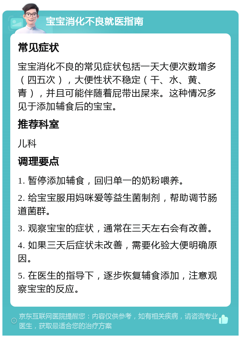 宝宝消化不良就医指南 常见症状 宝宝消化不良的常见症状包括一天大便次数增多（四五次），大便性状不稳定（干、水、黄、青），并且可能伴随着屁带出屎来。这种情况多见于添加辅食后的宝宝。 推荐科室 儿科 调理要点 1. 暂停添加辅食，回归单一的奶粉喂养。 2. 给宝宝服用妈咪爱等益生菌制剂，帮助调节肠道菌群。 3. 观察宝宝的症状，通常在三天左右会有改善。 4. 如果三天后症状未改善，需要化验大便明确原因。 5. 在医生的指导下，逐步恢复辅食添加，注意观察宝宝的反应。