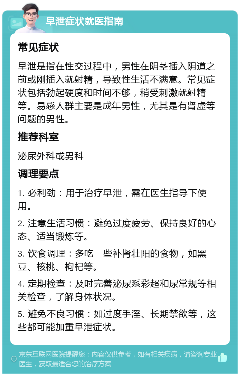 早泄症状就医指南 常见症状 早泄是指在性交过程中，男性在阴茎插入阴道之前或刚插入就射精，导致性生活不满意。常见症状包括勃起硬度和时间不够，稍受刺激就射精等。易感人群主要是成年男性，尤其是有肾虚等问题的男性。 推荐科室 泌尿外科或男科 调理要点 1. 必利劲：用于治疗早泄，需在医生指导下使用。 2. 注意生活习惯：避免过度疲劳、保持良好的心态、适当锻炼等。 3. 饮食调理：多吃一些补肾壮阳的食物，如黑豆、核桃、枸杞等。 4. 定期检查：及时完善泌尿系彩超和尿常规等相关检查，了解身体状况。 5. 避免不良习惯：如过度手淫、长期禁欲等，这些都可能加重早泄症状。