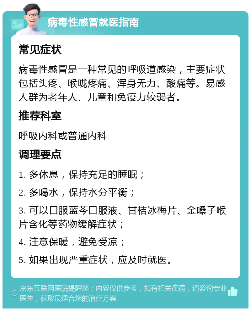 病毒性感冒就医指南 常见症状 病毒性感冒是一种常见的呼吸道感染，主要症状包括头疼、喉咙疼痛、浑身无力、酸痛等。易感人群为老年人、儿童和免疫力较弱者。 推荐科室 呼吸内科或普通内科 调理要点 1. 多休息，保持充足的睡眠； 2. 多喝水，保持水分平衡； 3. 可以口服蓝芩口服液、甘桔冰梅片、金嗓子喉片含化等药物缓解症状； 4. 注意保暖，避免受凉； 5. 如果出现严重症状，应及时就医。