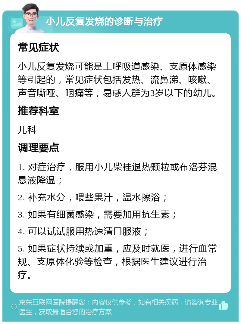 小儿反复发烧的诊断与治疗 常见症状 小儿反复发烧可能是上呼吸道感染、支原体感染等引起的，常见症状包括发热、流鼻涕、咳嗽、声音嘶哑、咽痛等，易感人群为3岁以下的幼儿。 推荐科室 儿科 调理要点 1. 对症治疗，服用小儿柴桂退热颗粒或布洛芬混悬液降温； 2. 补充水分，喂些果汁，温水擦浴； 3. 如果有细菌感染，需要加用抗生素； 4. 可以试试服用热速清口服液； 5. 如果症状持续或加重，应及时就医，进行血常规、支原体化验等检查，根据医生建议进行治疗。